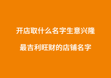 开店取什么名字生意兴隆,最吉利旺财的店铺名字